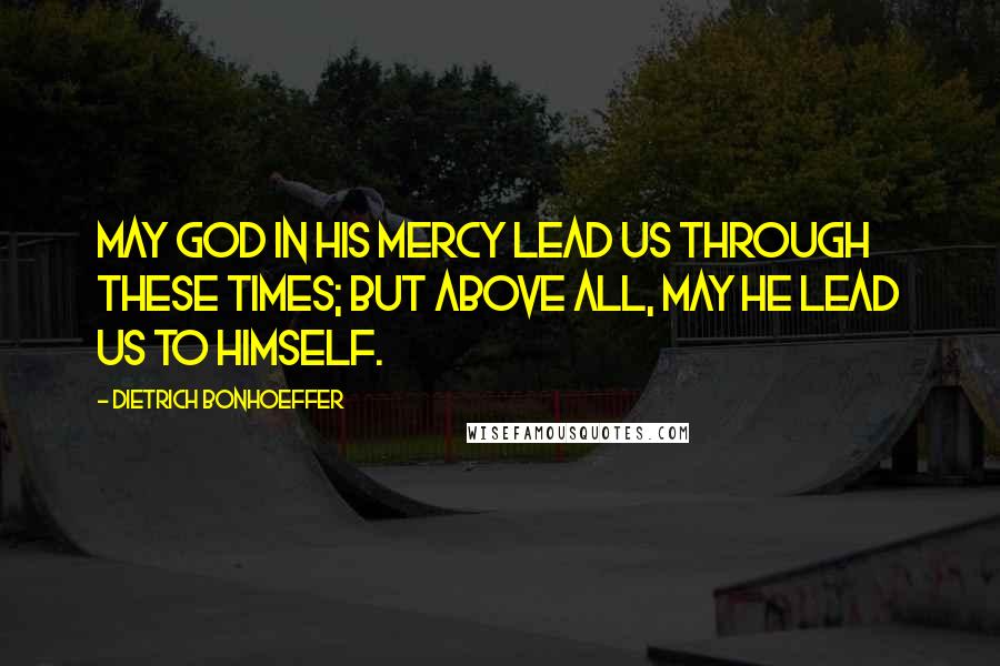 Dietrich Bonhoeffer Quotes: May God in his mercy lead us through these times; but above all, may he lead us to himself.