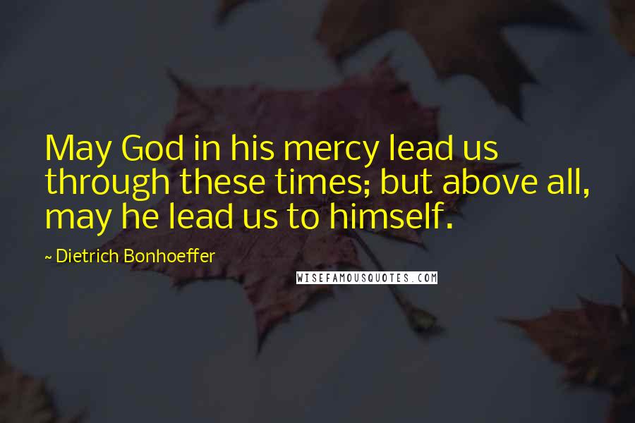 Dietrich Bonhoeffer Quotes: May God in his mercy lead us through these times; but above all, may he lead us to himself.