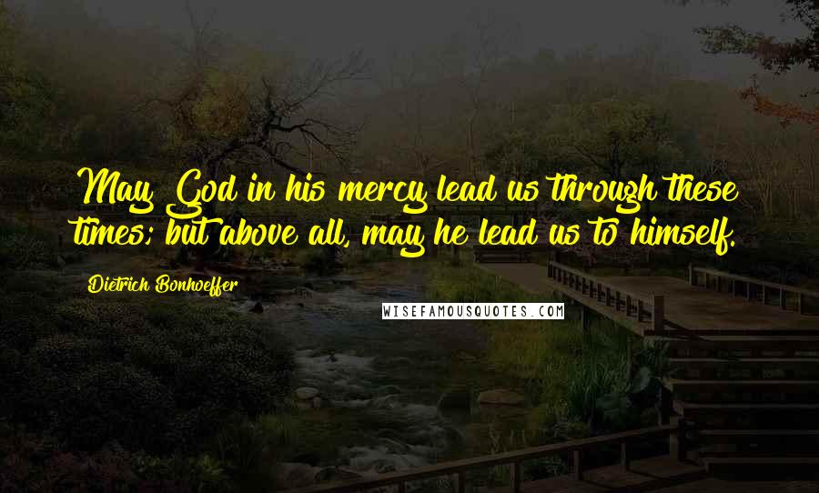 Dietrich Bonhoeffer Quotes: May God in his mercy lead us through these times; but above all, may he lead us to himself.