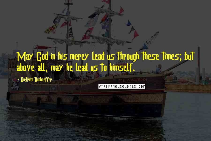Dietrich Bonhoeffer Quotes: May God in his mercy lead us through these times; but above all, may he lead us to himself.