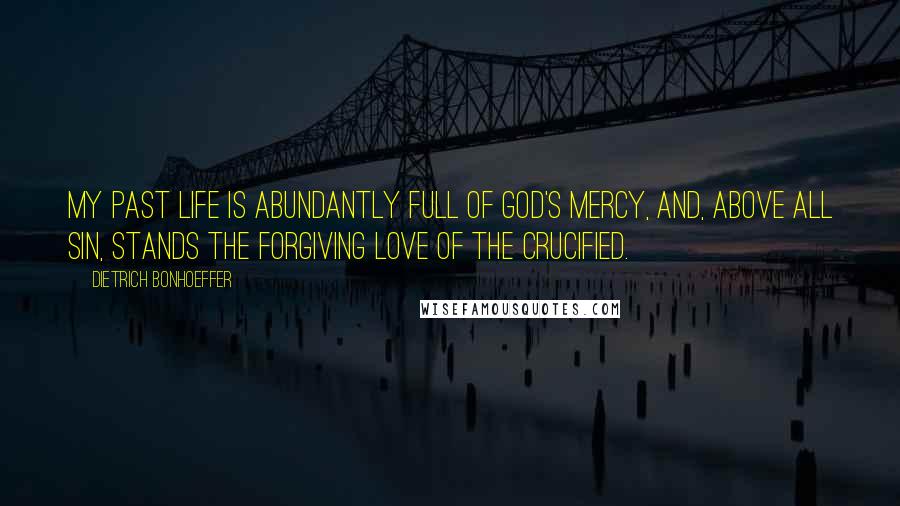 Dietrich Bonhoeffer Quotes: My past life is abundantly full of God's mercy, and, above all sin, stands the forgiving love of the Crucified.