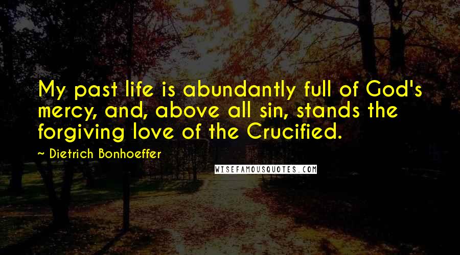 Dietrich Bonhoeffer Quotes: My past life is abundantly full of God's mercy, and, above all sin, stands the forgiving love of the Crucified.