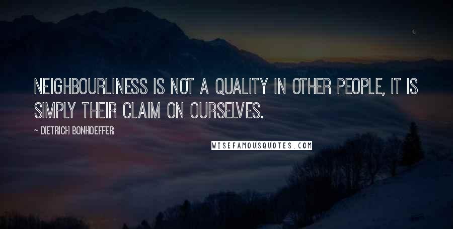 Dietrich Bonhoeffer Quotes: Neighbourliness is not a quality in other people, it is simply their claim on ourselves.