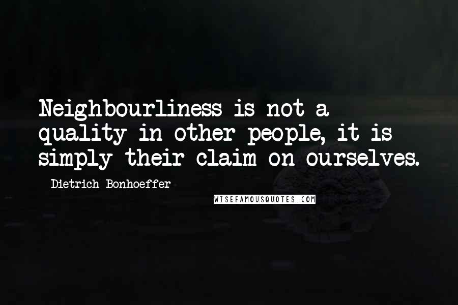 Dietrich Bonhoeffer Quotes: Neighbourliness is not a quality in other people, it is simply their claim on ourselves.