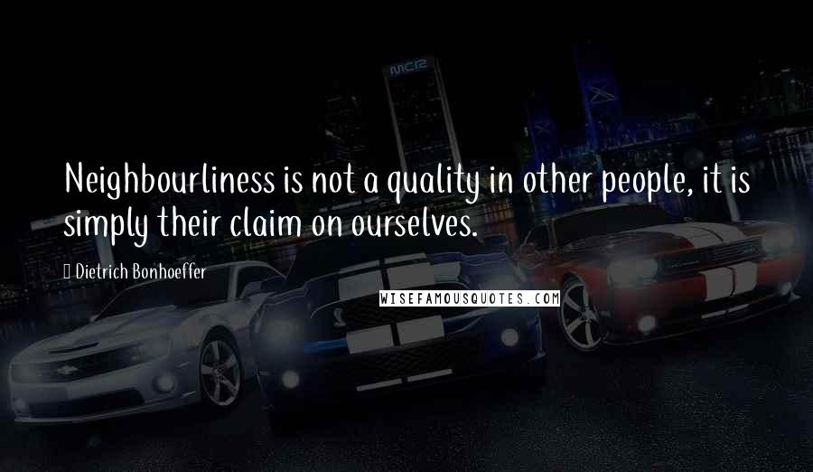 Dietrich Bonhoeffer Quotes: Neighbourliness is not a quality in other people, it is simply their claim on ourselves.