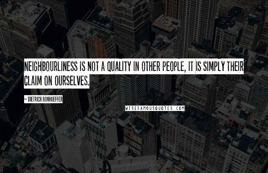 Dietrich Bonhoeffer Quotes: Neighbourliness is not a quality in other people, it is simply their claim on ourselves.