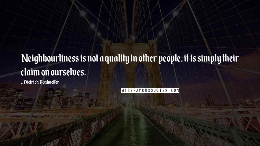 Dietrich Bonhoeffer Quotes: Neighbourliness is not a quality in other people, it is simply their claim on ourselves.