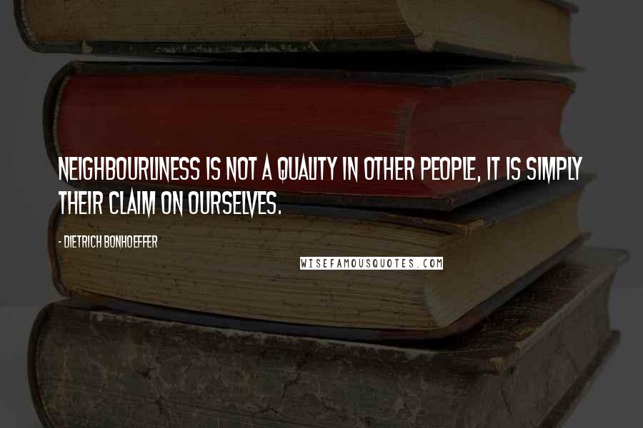 Dietrich Bonhoeffer Quotes: Neighbourliness is not a quality in other people, it is simply their claim on ourselves.