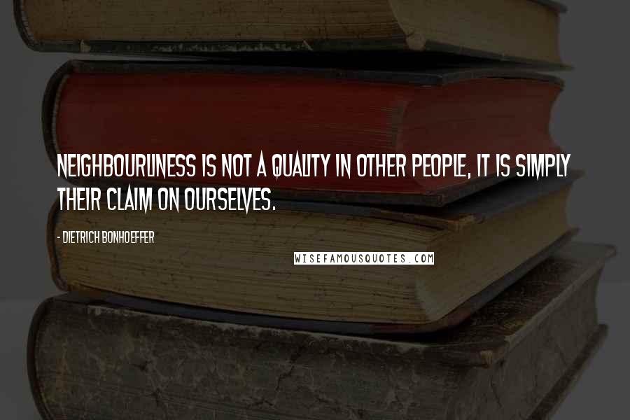 Dietrich Bonhoeffer Quotes: Neighbourliness is not a quality in other people, it is simply their claim on ourselves.