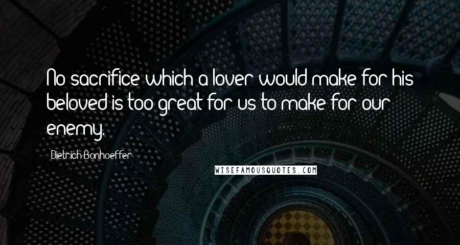 Dietrich Bonhoeffer Quotes: No sacrifice which a lover would make for his beloved is too great for us to make for our enemy.