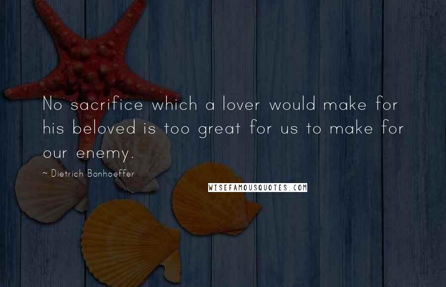 Dietrich Bonhoeffer Quotes: No sacrifice which a lover would make for his beloved is too great for us to make for our enemy.