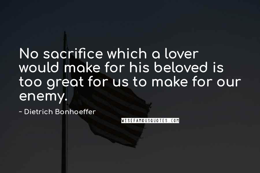 Dietrich Bonhoeffer Quotes: No sacrifice which a lover would make for his beloved is too great for us to make for our enemy.