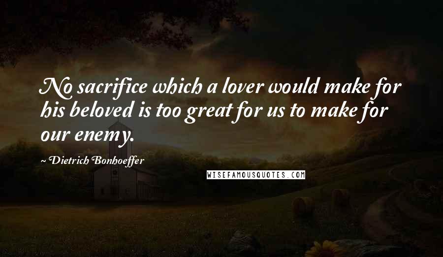 Dietrich Bonhoeffer Quotes: No sacrifice which a lover would make for his beloved is too great for us to make for our enemy.