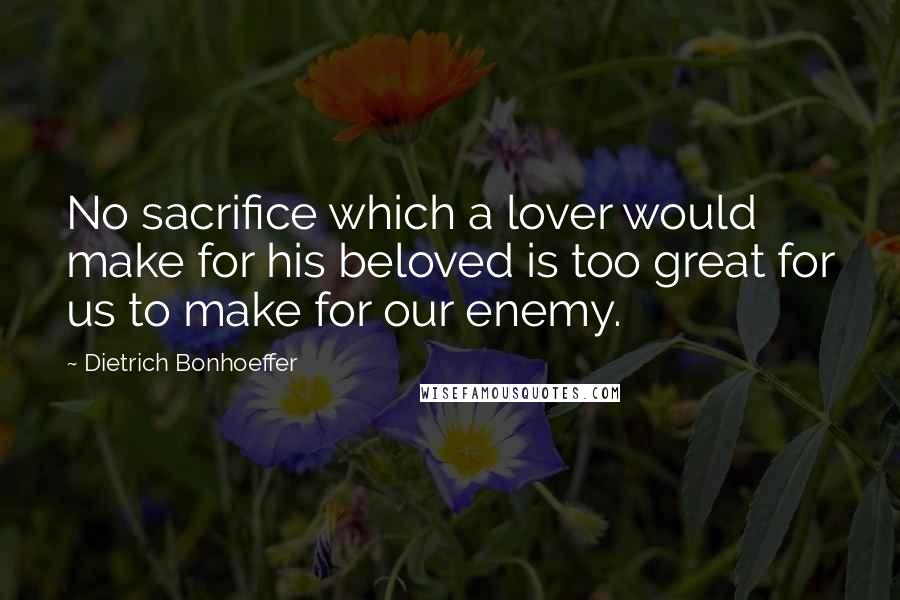 Dietrich Bonhoeffer Quotes: No sacrifice which a lover would make for his beloved is too great for us to make for our enemy.