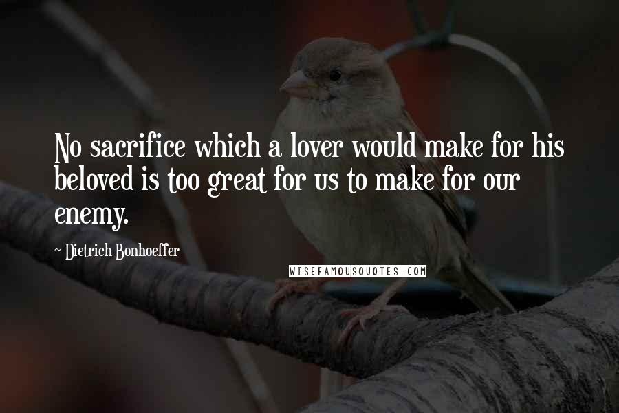 Dietrich Bonhoeffer Quotes: No sacrifice which a lover would make for his beloved is too great for us to make for our enemy.