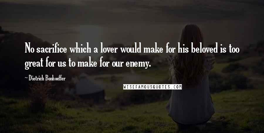 Dietrich Bonhoeffer Quotes: No sacrifice which a lover would make for his beloved is too great for us to make for our enemy.