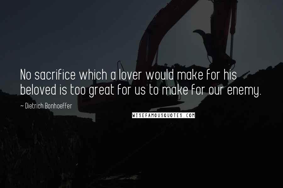 Dietrich Bonhoeffer Quotes: No sacrifice which a lover would make for his beloved is too great for us to make for our enemy.