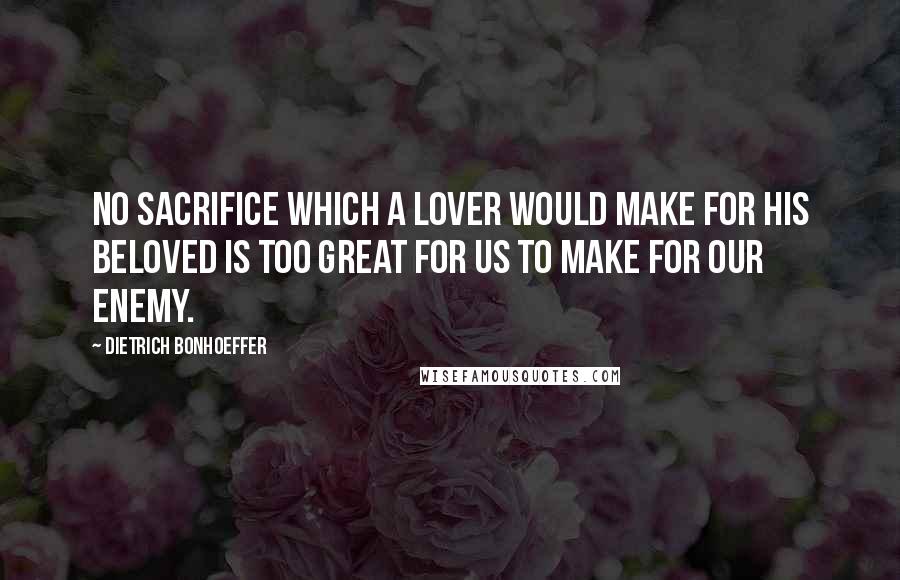 Dietrich Bonhoeffer Quotes: No sacrifice which a lover would make for his beloved is too great for us to make for our enemy.