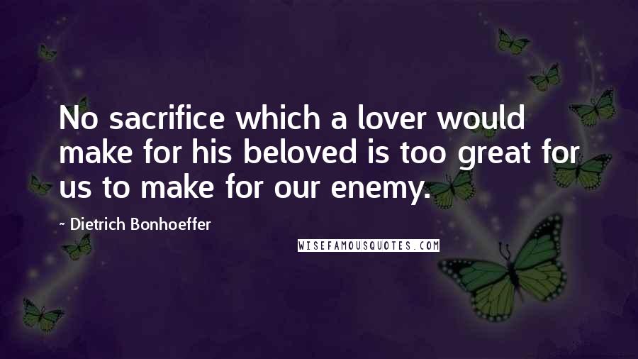 Dietrich Bonhoeffer Quotes: No sacrifice which a lover would make for his beloved is too great for us to make for our enemy.