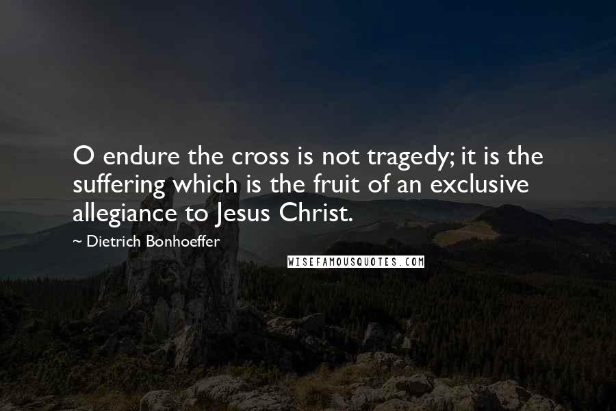 Dietrich Bonhoeffer Quotes: O endure the cross is not tragedy; it is the suffering which is the fruit of an exclusive allegiance to Jesus Christ.