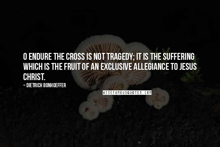 Dietrich Bonhoeffer Quotes: O endure the cross is not tragedy; it is the suffering which is the fruit of an exclusive allegiance to Jesus Christ.