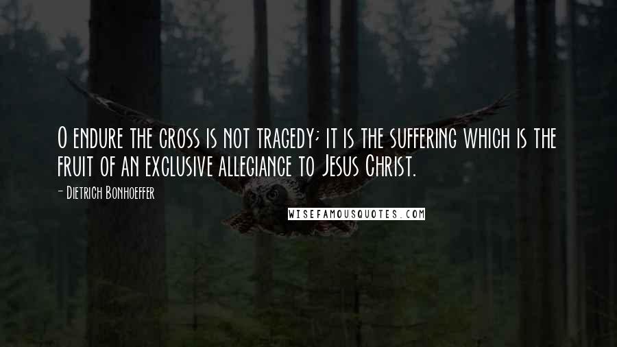 Dietrich Bonhoeffer Quotes: O endure the cross is not tragedy; it is the suffering which is the fruit of an exclusive allegiance to Jesus Christ.