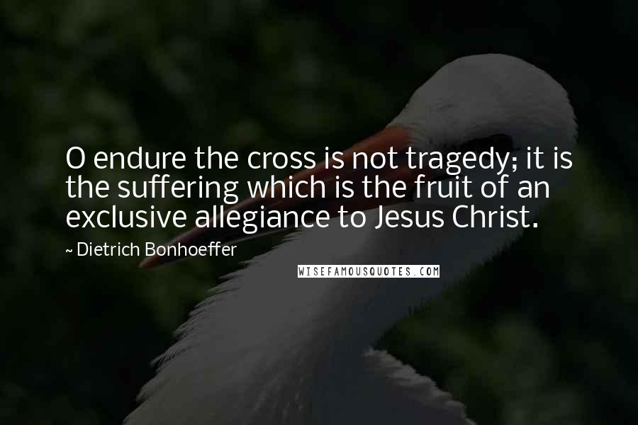 Dietrich Bonhoeffer Quotes: O endure the cross is not tragedy; it is the suffering which is the fruit of an exclusive allegiance to Jesus Christ.
