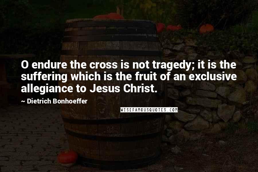 Dietrich Bonhoeffer Quotes: O endure the cross is not tragedy; it is the suffering which is the fruit of an exclusive allegiance to Jesus Christ.