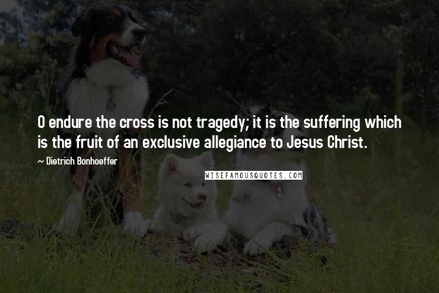 Dietrich Bonhoeffer Quotes: O endure the cross is not tragedy; it is the suffering which is the fruit of an exclusive allegiance to Jesus Christ.