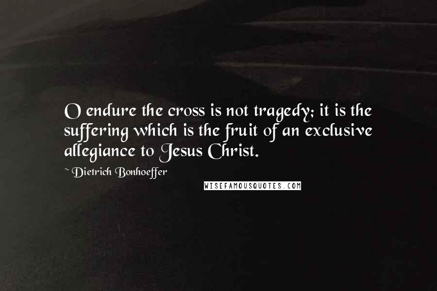 Dietrich Bonhoeffer Quotes: O endure the cross is not tragedy; it is the suffering which is the fruit of an exclusive allegiance to Jesus Christ.