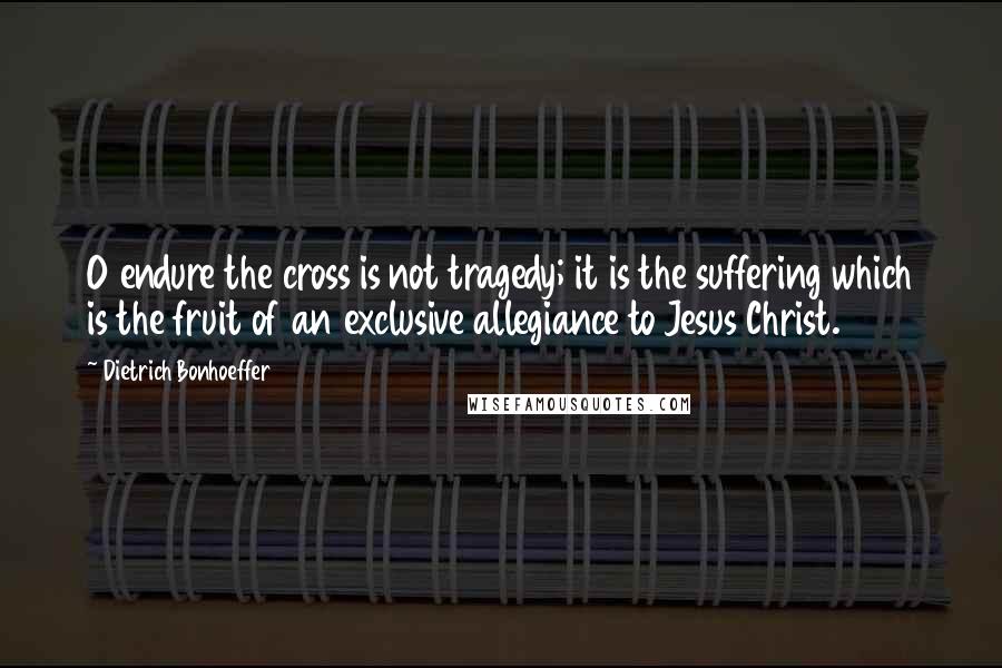 Dietrich Bonhoeffer Quotes: O endure the cross is not tragedy; it is the suffering which is the fruit of an exclusive allegiance to Jesus Christ.