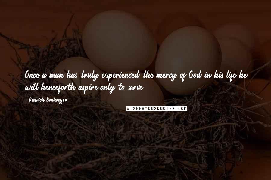 Dietrich Bonhoeffer Quotes: Once a man has truly experienced the mercy of God in his life he will henceforth aspire only to serve.