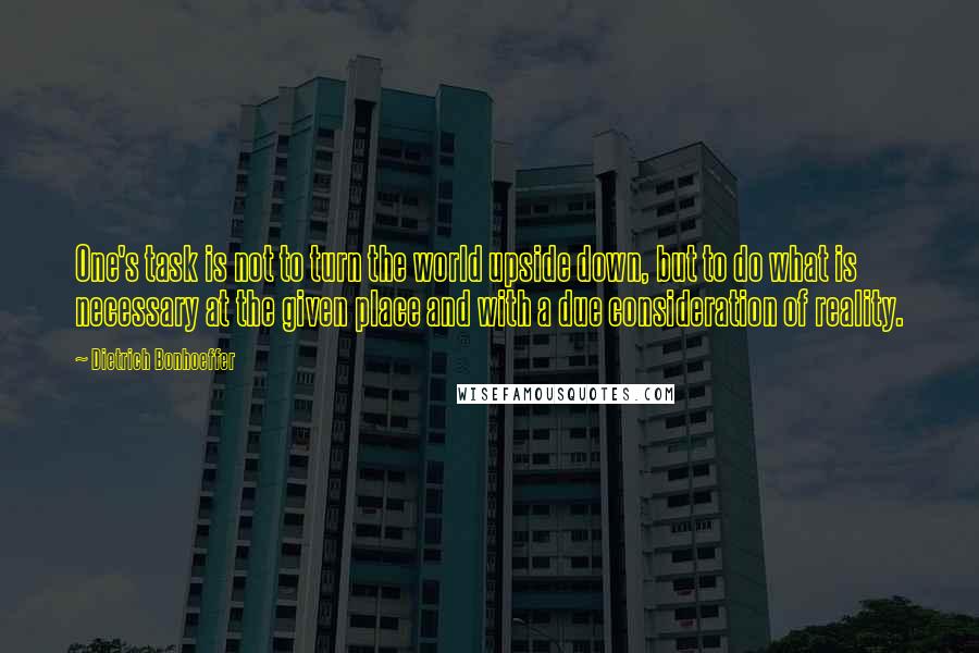 Dietrich Bonhoeffer Quotes: One's task is not to turn the world upside down, but to do what is necessary at the given place and with a due consideration of reality.