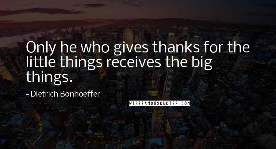 Dietrich Bonhoeffer Quotes: Only he who gives thanks for the little things receives the big things.