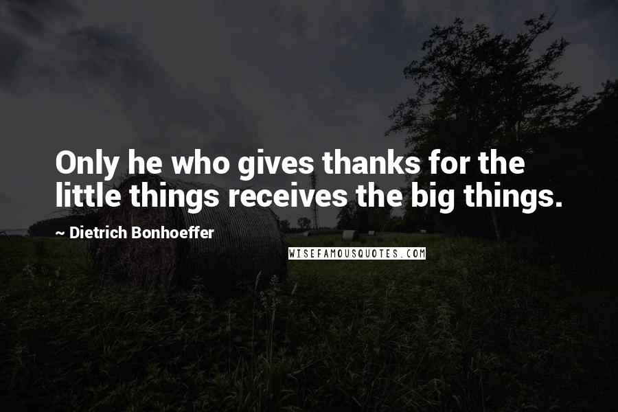 Dietrich Bonhoeffer Quotes: Only he who gives thanks for the little things receives the big things.
