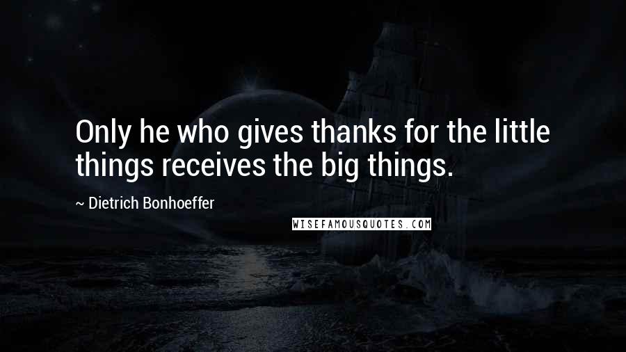 Dietrich Bonhoeffer Quotes: Only he who gives thanks for the little things receives the big things.