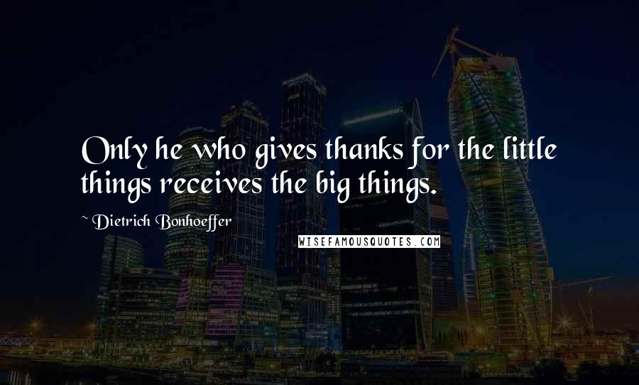 Dietrich Bonhoeffer Quotes: Only he who gives thanks for the little things receives the big things.