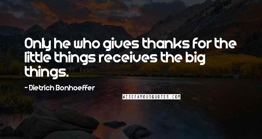 Dietrich Bonhoeffer Quotes: Only he who gives thanks for the little things receives the big things.