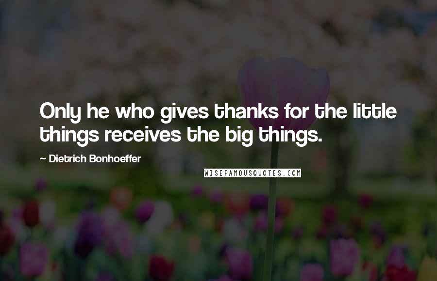 Dietrich Bonhoeffer Quotes: Only he who gives thanks for the little things receives the big things.
