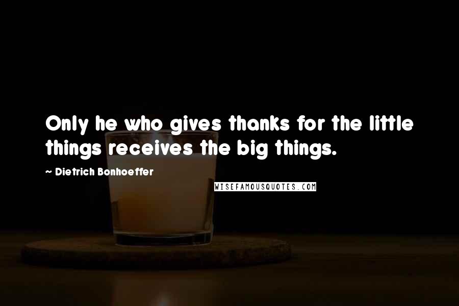 Dietrich Bonhoeffer Quotes: Only he who gives thanks for the little things receives the big things.