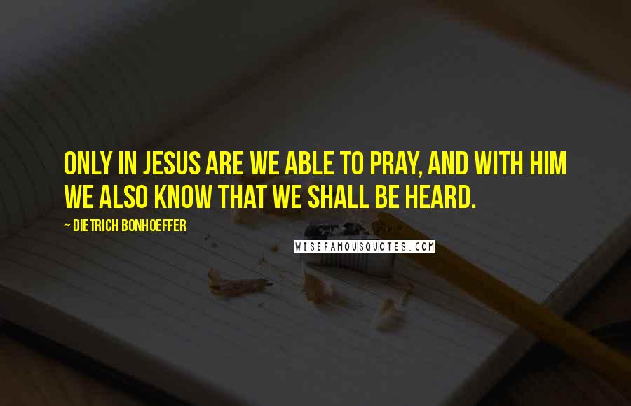 Dietrich Bonhoeffer Quotes: Only in Jesus are we able to pray, and with Him we also know that we shall be heard.