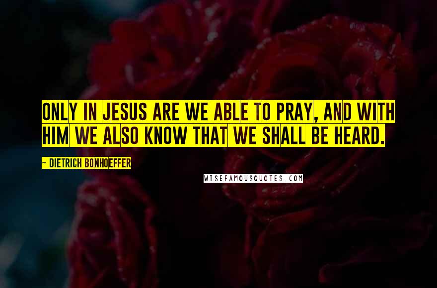 Dietrich Bonhoeffer Quotes: Only in Jesus are we able to pray, and with Him we also know that we shall be heard.