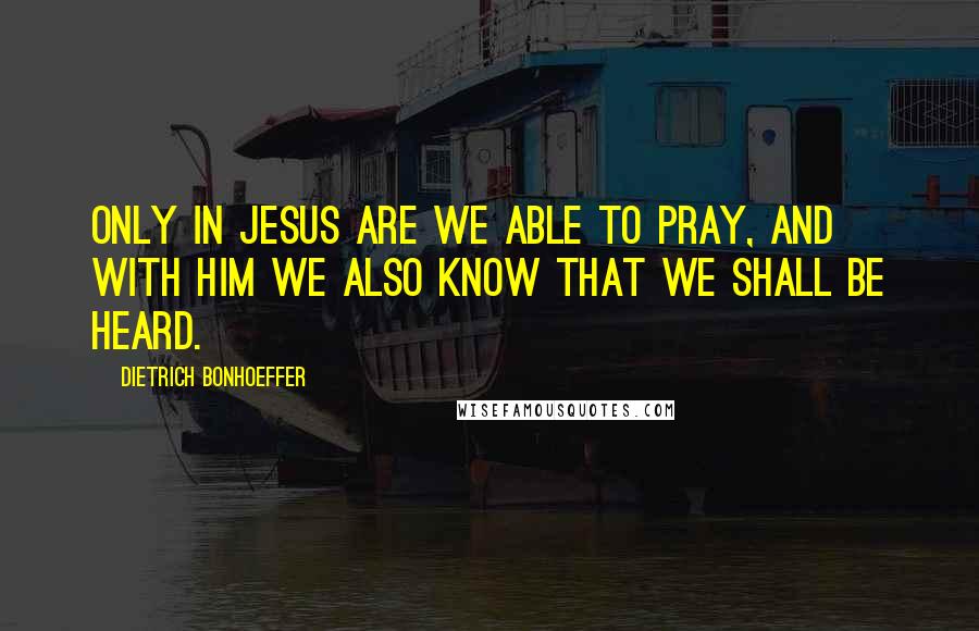 Dietrich Bonhoeffer Quotes: Only in Jesus are we able to pray, and with Him we also know that we shall be heard.