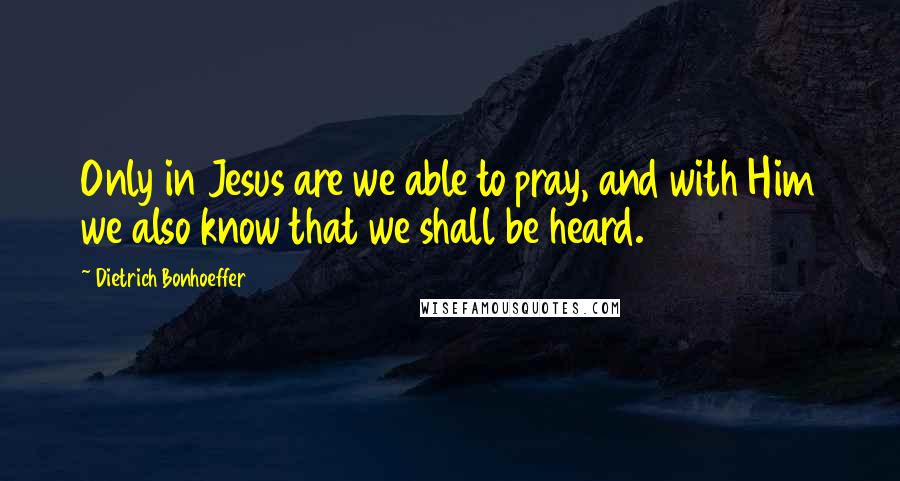 Dietrich Bonhoeffer Quotes: Only in Jesus are we able to pray, and with Him we also know that we shall be heard.