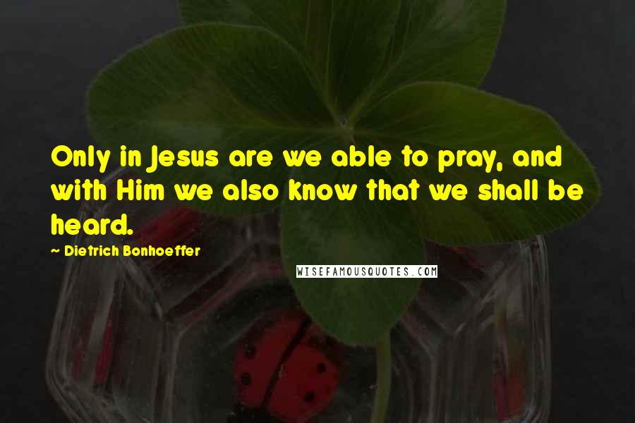 Dietrich Bonhoeffer Quotes: Only in Jesus are we able to pray, and with Him we also know that we shall be heard.