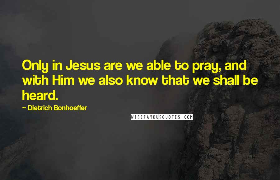 Dietrich Bonhoeffer Quotes: Only in Jesus are we able to pray, and with Him we also know that we shall be heard.