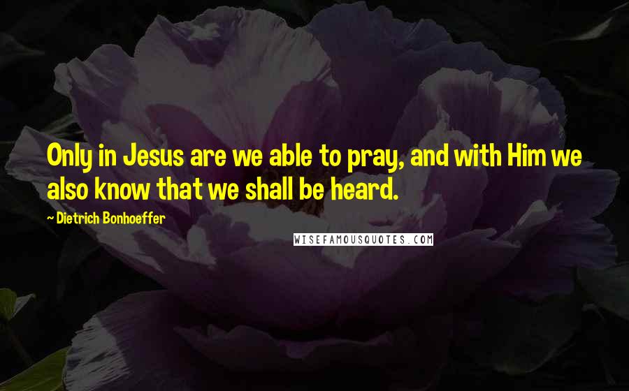 Dietrich Bonhoeffer Quotes: Only in Jesus are we able to pray, and with Him we also know that we shall be heard.