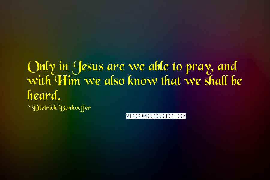 Dietrich Bonhoeffer Quotes: Only in Jesus are we able to pray, and with Him we also know that we shall be heard.