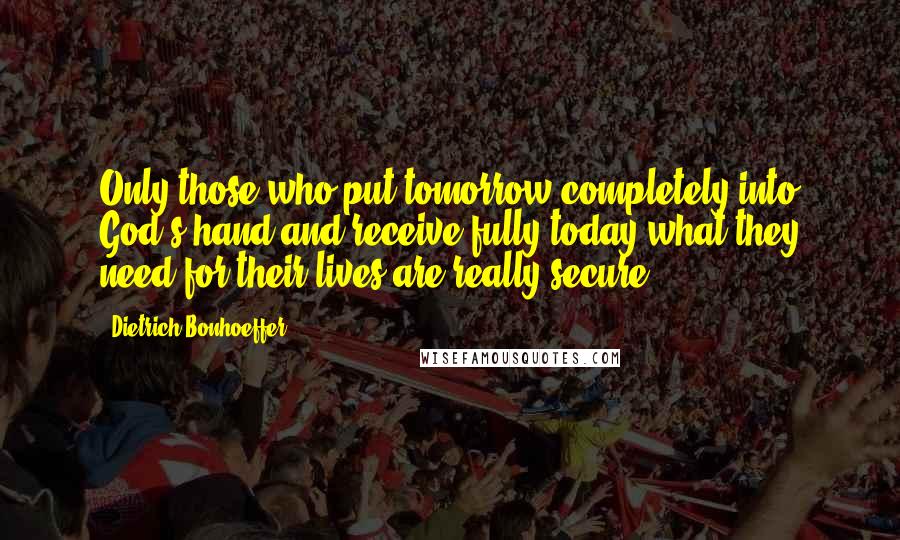 Dietrich Bonhoeffer Quotes: Only those who put tomorrow completely into God's hand and receive fully today what they need for their lives are really secure.