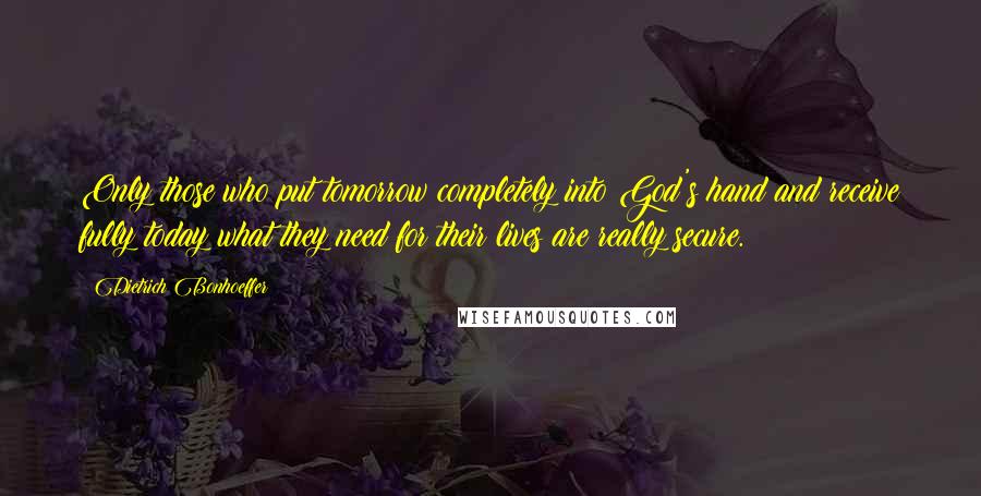 Dietrich Bonhoeffer Quotes: Only those who put tomorrow completely into God's hand and receive fully today what they need for their lives are really secure.